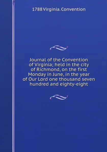 Обложка книги Journal of the Convention of Virginia; held in the city of Richmond, on the first Monday in June, in the year of Our Lord one thousand seven hundred and eighty-eight, 1788 Virginia. Convention