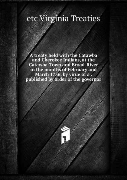 Обложка книги A treaty held with the Catawba and Cherokee Indians, at the Catawba-Town and Broad-River in the months of February and March 1756, by virue of a . published by order of the governor, etc Virginia Treaties