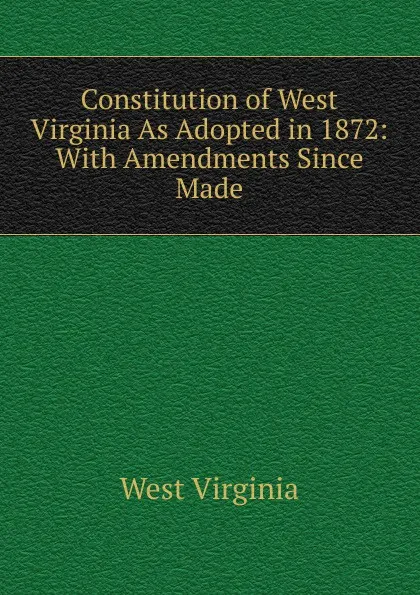 Обложка книги Constitution of West Virginia As Adopted in 1872: With Amendments Since Made, West Virginia