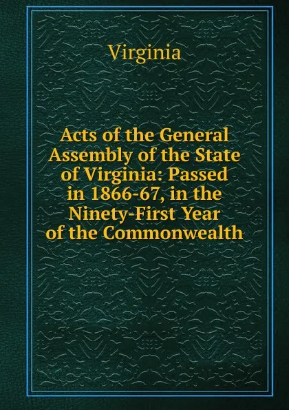 Обложка книги Acts of the General Assembly of the State of Virginia: Passed in 1866-67, in the Ninety-First Year of the Commonwealth, Virginia