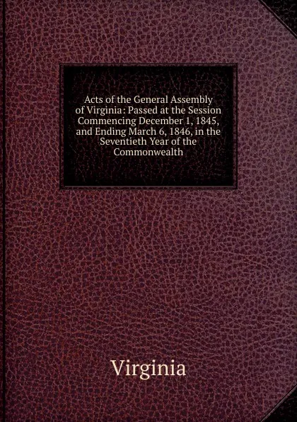 Обложка книги Acts of the General Assembly of Virginia: Passed at the Session Commencing December 1, 1845, and Ending March 6, 1846, in the Seventieth Year of the Commonwealth, Virginia