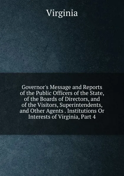 Обложка книги Governor.s Message and Reports of the Public Officers of the State, of the Boards of Directors, and of the Visitors, Superintendents, and Other Agents . Institutions Or Interests of Virginia, Part 4, Virginia