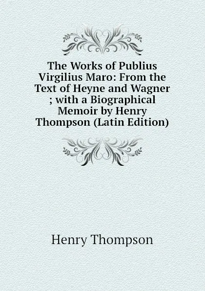 Обложка книги The Works of Publius Virgilius Maro: From the Text of Heyne and Wagner ; with a Biographical Memoir by Henry Thompson (Latin Edition), Henry Thompson