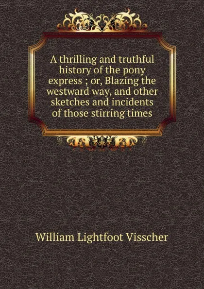 Обложка книги A thrilling and truthful history of the pony express ; or, Blazing the westward way, and other sketches and incidents of those stirring times, William Lightfoot Visscher