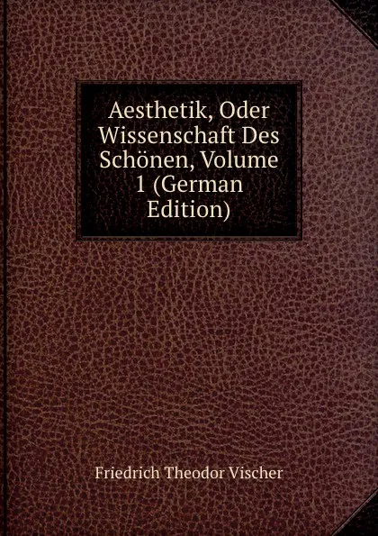 Обложка книги Aesthetik, Oder Wissenschaft Des Schonen, Volume 1 (German Edition), Friedrich Theodor Vischer