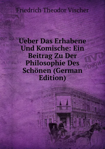 Обложка книги Ueber Das Erhabene Und Komische: Ein Beitrag Zu Der Philosophie Des Schonen (German Edition), Friedrich Theodor Vischer