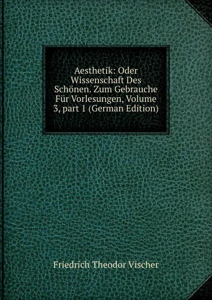 Обложка книги Aesthetik: Oder Wissenschaft Des Schonen. Zum Gebrauche Fur Vorlesungen, Volume 3,.part 1 (German Edition), Friedrich Theodor Vischer