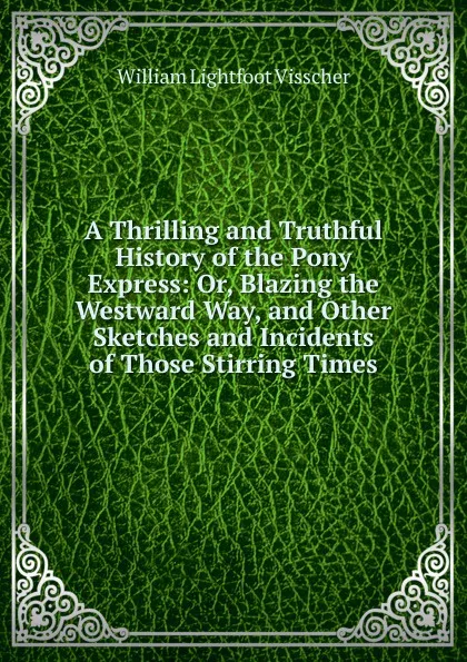 Обложка книги A Thrilling and Truthful History of the Pony Express: Or, Blazing the Westward Way, and Other Sketches and Incidents of Those Stirring Times, William Lightfoot Visscher