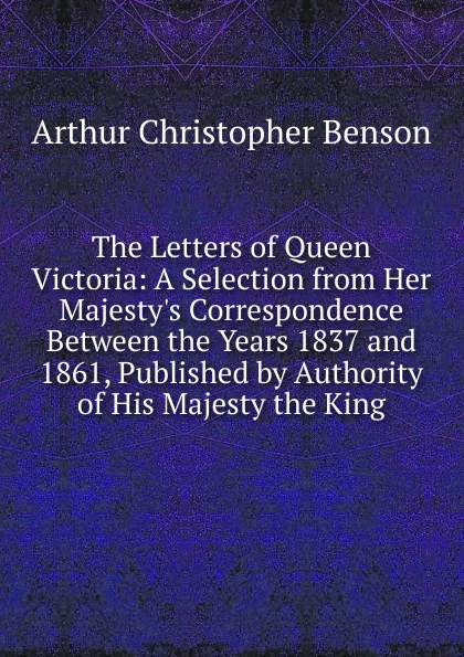 Обложка книги The Letters of Queen Victoria: A Selection from Her Majesty.s Correspondence Between the Years 1837 and 1861, Published by Authority of His Majesty the King, Arthur Christopher Benson