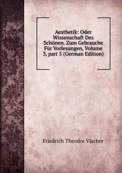 Обложка книги Aesthetik: Oder Wissenschaft Des Schonen. Zum Gebrauche Fur Vorlesungen, Volume 3,.part 5 (German Edition), Friedrich Theodor Vischer