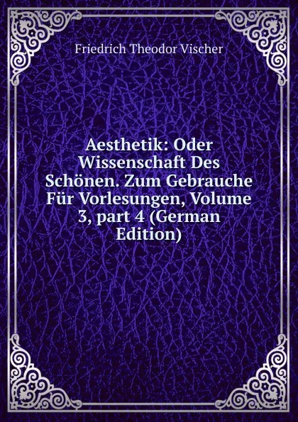 Обложка книги Aesthetik: Oder Wissenschaft Des Schonen. Zum Gebrauche Fur Vorlesungen, Volume 3,.part 4 (German Edition), Friedrich Theodor Vischer