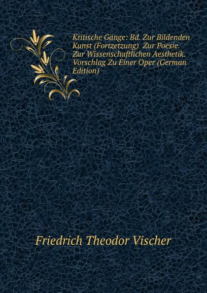 Обложка книги Kritische Gange: Bd. Zur Bildenden Kunst (Fortzetzung)  Zur Poesie.  Zur Wissenschaftlichen Aesthetik.  Vorschlag Zu Einer Oper (German Edition), Friedrich Theodor Vischer