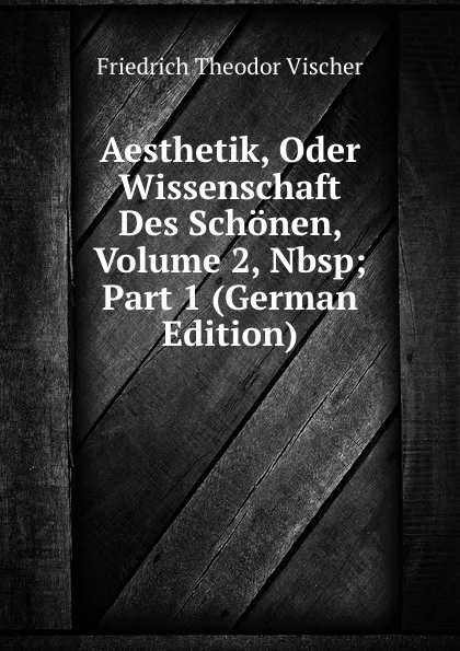 Обложка книги Aesthetik, Oder Wissenschaft Des Schonen, Volume 2,.Nbsp;Part 1 (German Edition), Friedrich Theodor Vischer