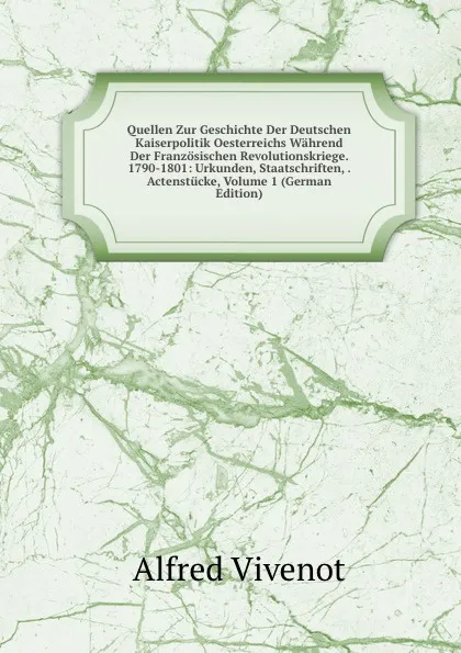 Обложка книги Quellen Zur Geschichte Der Deutschen Kaiserpolitik Oesterreichs Wahrend Der Franzosischen Revolutionskriege. 1790-1801: Urkunden, Staatschriften, . Actenstucke, Volume 1 (German Edition), Alfred Vivenot