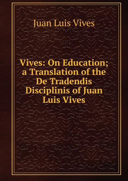 Обложка книги Vives: On Education; a Translation of the De Tradendis Disciplinis of Juan Luis Vives, Juan Luis Vives