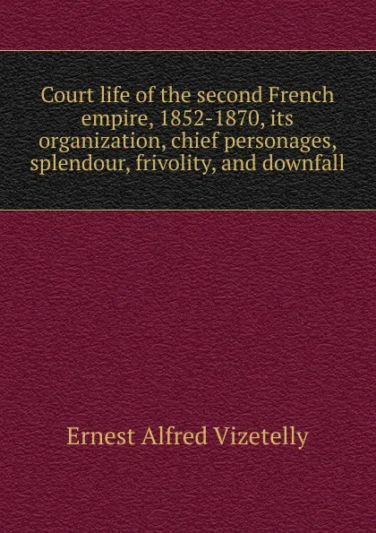 Обложка книги Court life of the second French empire, 1852-1870, its organization, chief personages, splendour, frivolity, and downfall, Ernest Alfred Vizetelly