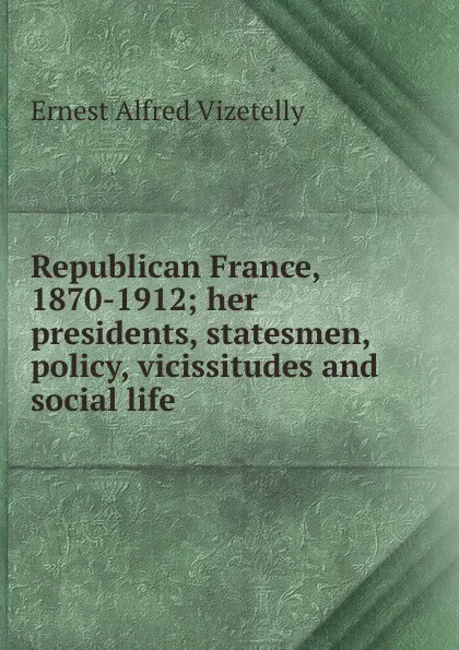 Обложка книги Republican France, 1870-1912; her presidents, statesmen, policy, vicissitudes and social life, Ernest Alfred Vizetelly