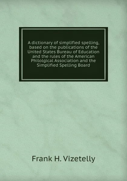 Обложка книги A dictionary of simplified spelling, based on the publications of the United States Bureau of Education and the rules of the American Philolgical Association and the Simplified Spelling Board, Frank H. Vizetelly