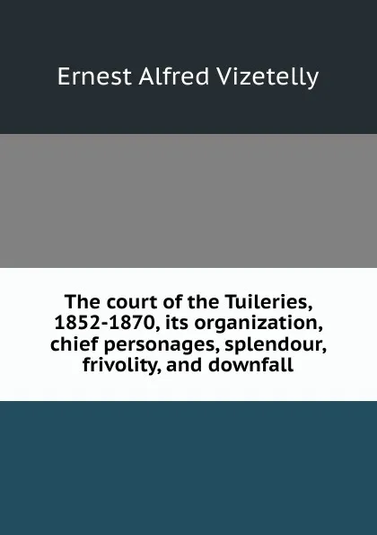 Обложка книги The court of the Tuileries, 1852-1870, its organization, chief personages, splendour, frivolity, and downfall, Ernest Alfred Vizetelly