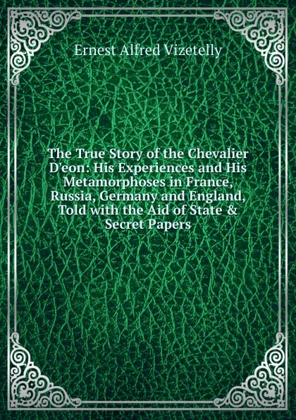 Обложка книги The True Story of the Chevalier D.eon: His Experiences and His Metamorphoses in France, Russia, Germany and England, Told with the Aid of State . Secret Papers, Ernest Alfred Vizetelly