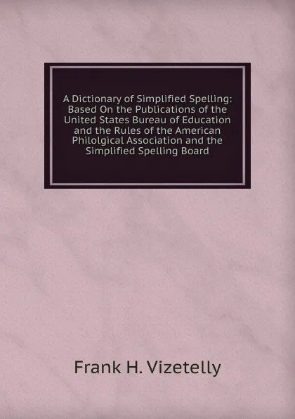 Обложка книги A Dictionary of Simplified Spelling: Based On the Publications of the United States Bureau of Education and the Rules of the American Philolgical Association and the Simplified Spelling Board, Frank H. Vizetelly