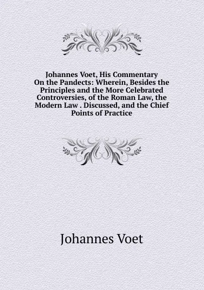 Обложка книги Johannes Voet, His Commentary On the Pandects: Wherein, Besides the Principles and the More Celebrated Controversies, of the Roman Law, the Modern Law . Discussed, and the Chief Points of Practice, Johannes Voet