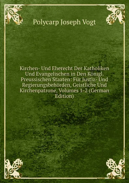 Обложка книги Kirchen- Und Eherecht Der Katholiken Und Evangelischen in Den Konigl. Preussischen Staaten: Fur Justiz- Und Regierungsbehorden, Geistliche Und Kirchenpatrone, Volumes 1-2 (German Edition), Polycarp Joseph Vogt