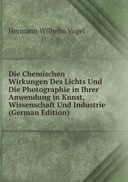 Обложка книги Die Chemischen Wirkungen Des Lichts Und Die Photographie in Ihrer Anwendung in Kunst, Wissenschaft Und Industrie (German Edition), Hermann Wilhelm Vogel