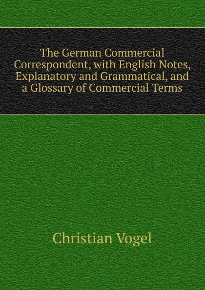 Обложка книги The German Commercial Correspondent, with English Notes, Explanatory and Grammatical, and a Glossary of Commercial Terms, Christian Vogel