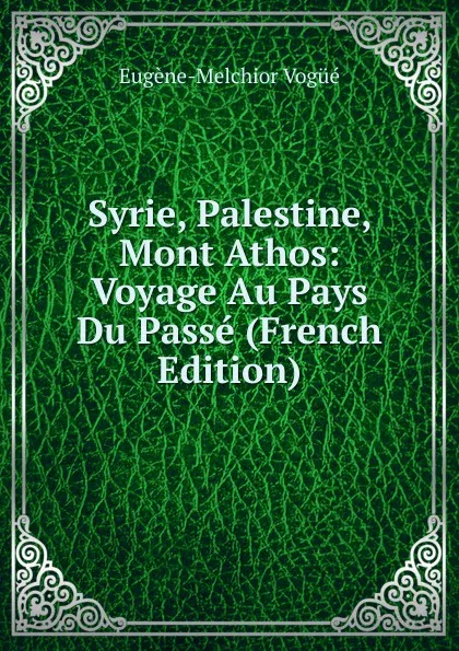 Обложка книги Syrie, Palestine, Mont Athos: Voyage Au Pays Du Passe (French Edition), Eugène-Melchior Vogüé