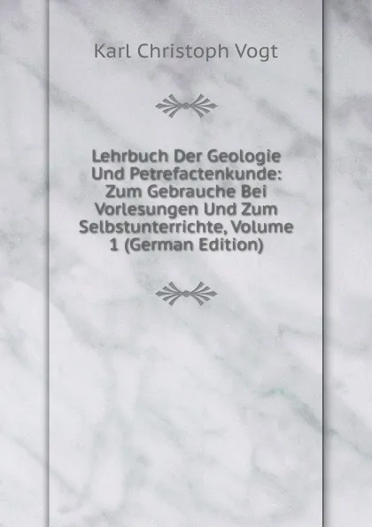 Обложка книги Lehrbuch Der Geologie Und Petrefactenkunde: Zum Gebrauche Bei Vorlesungen Und Zum Selbstunterrichte, Volume 1 (German Edition), Karl Christoph Vogt