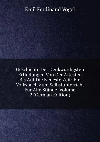 Обложка книги Geschichte Der Denkwurdigsten Erfindungen Von Der Altesten Bis Auf Die Neueste Zeit: Ein Volksbuch Zum Selbstunterricht Fur Alle Stande, Volume 2 (German Edition), Emil Ferdinand Vogel