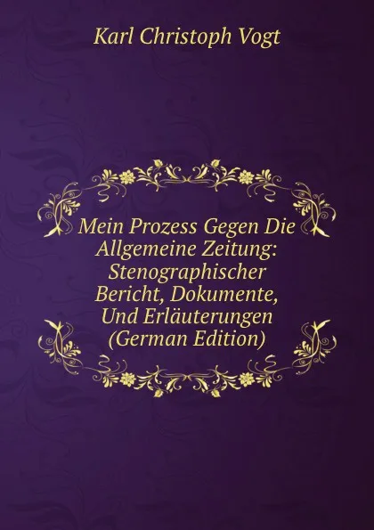 Обложка книги Mein Prozess Gegen Die Allgemeine Zeitung: Stenographischer Bericht, Dokumente, Und Erlauterungen (German Edition), Karl Christoph Vogt