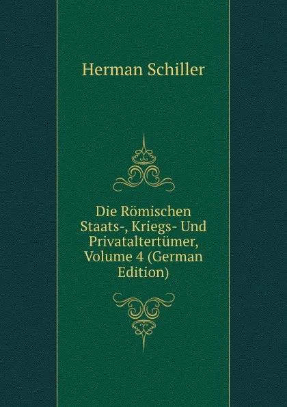 Обложка книги Die Romischen Staats-, Kriegs- Und Privataltertumer, Volume 4 (German Edition), Herman Schiller