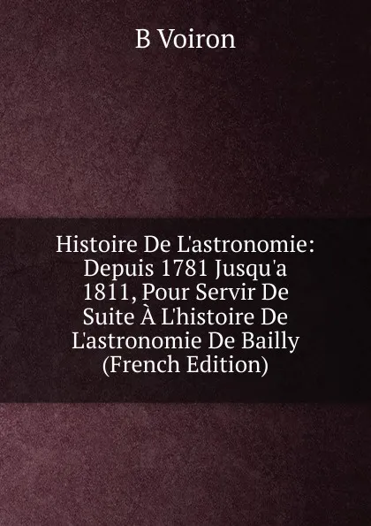 Обложка книги Histoire De L.astronomie: Depuis 1781 Jusqu.a 1811, Pour Servir De Suite A L.histoire De L.astronomie De Bailly (French Edition), B Voiron