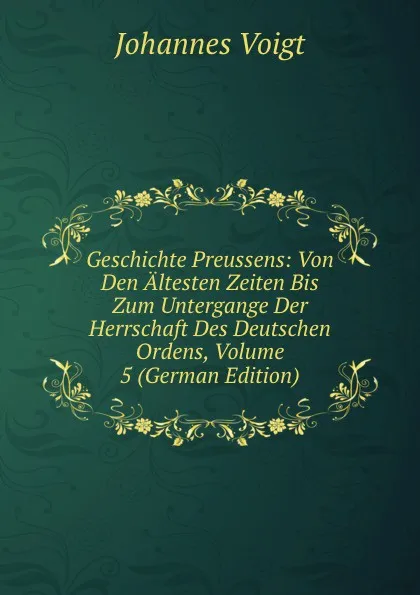 Обложка книги Geschichte Preussens: Von Den Altesten Zeiten Bis Zum Untergange Der Herrschaft Des Deutschen Ordens, Volume 5 (German Edition), Johannes Voigt