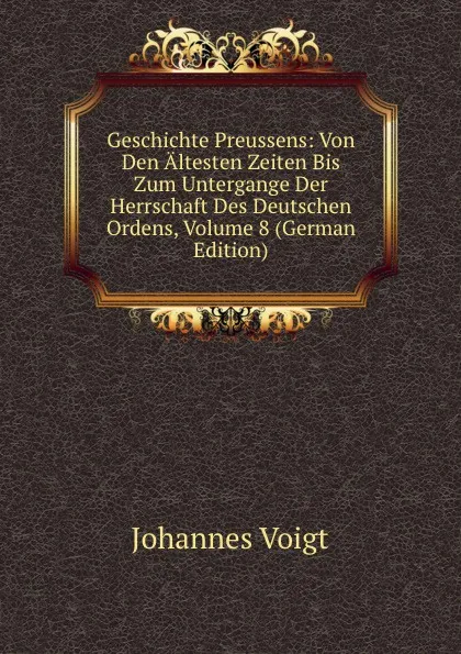 Обложка книги Geschichte Preussens: Von Den Altesten Zeiten Bis Zum Untergange Der Herrschaft Des Deutschen Ordens, Volume 8 (German Edition), Johannes Voigt