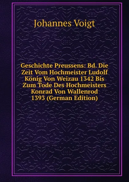 Обложка книги Geschichte Preussens: Bd. Die Zeit Vom Hochmeister Ludolf Konig Von Weizau 1342 Bis Zum Tode Des Hochmeisters Konrad Von Wallenrod 1393 (German Edition), Johannes Voigt