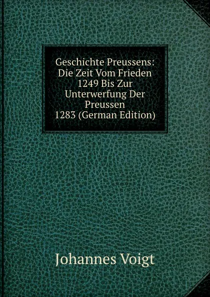 Обложка книги Geschichte Preussens: Die Zeit Vom Frieden 1249 Bis Zur Unterwerfung Der Preussen 1283 (German Edition), Johannes Voigt