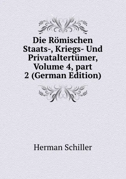 Обложка книги Die Romischen Staats-, Kriegs- Und Privataltertumer, Volume 4,.part 2 (German Edition), Herman Schiller