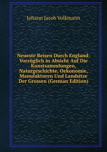 Обложка книги Neueste Reisen Durch England: Vorzuglich in Absicht Auf Die Kunstsammlungen, Naturgeschichte, Oekonomie, Manufakturen Und Landsitze Der Grossen (German Edition), Johann Jacob Volkmann