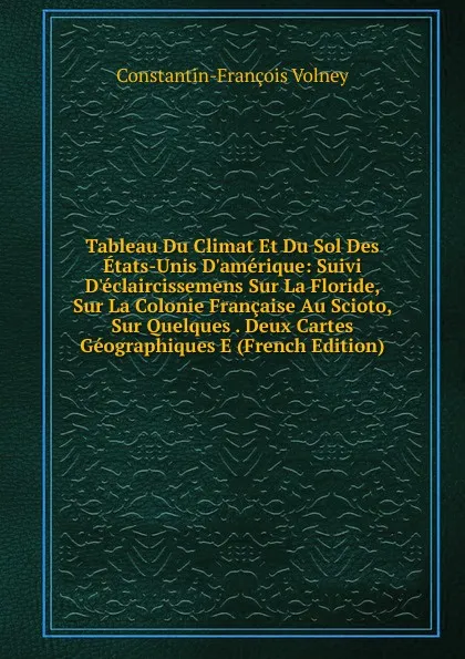 Обложка книги Tableau Du Climat Et Du Sol Des Etats-Unis D.amerique: Suivi D.eclaircissemens Sur La Floride, Sur La Colonie Francaise Au Scioto, Sur Quelques . Deux Cartes Geographiques E (French Edition), Constantin-François Volney