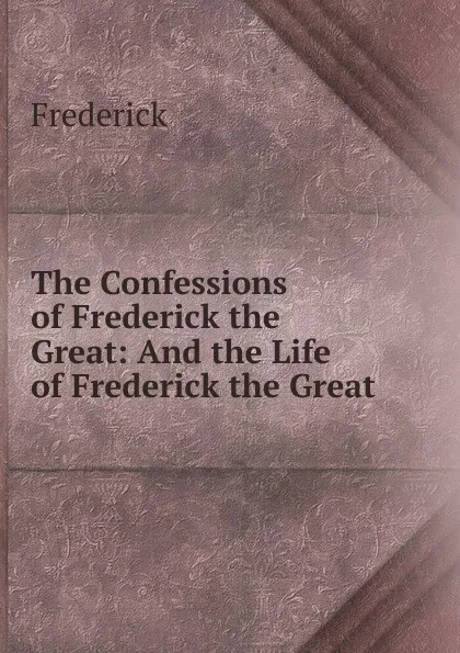 Обложка книги The Confessions of Frederick the Great: And the Life of Frederick the Great, Frederick