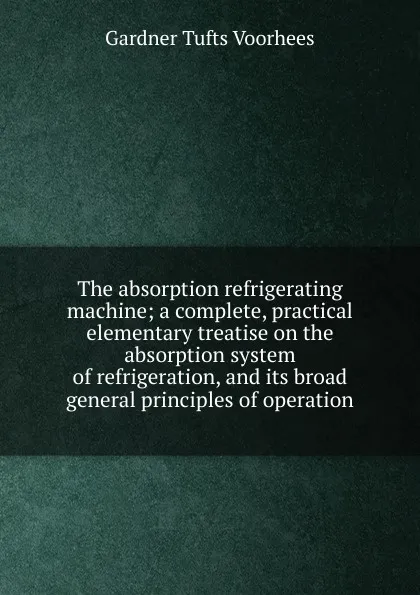 Обложка книги The absorption refrigerating machine; a complete, practical elementary treatise on the absorption system of refrigeration, and its broad general principles of operation, Gardner Tufts Voorhees