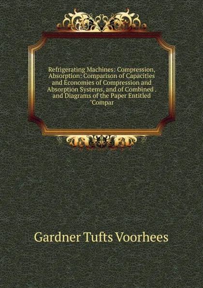 Обложка книги Refrigerating Machines: Compression, Absorption: Comparison of Capacities and Economies of Compression and Absorption Systems, and of Combined . and Diagrams of the Paper Entitled 