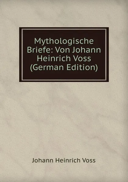 Обложка книги Mythologische Briefe: Von Johann Heinrich Voss (German Edition), Johann Heinrich Voss