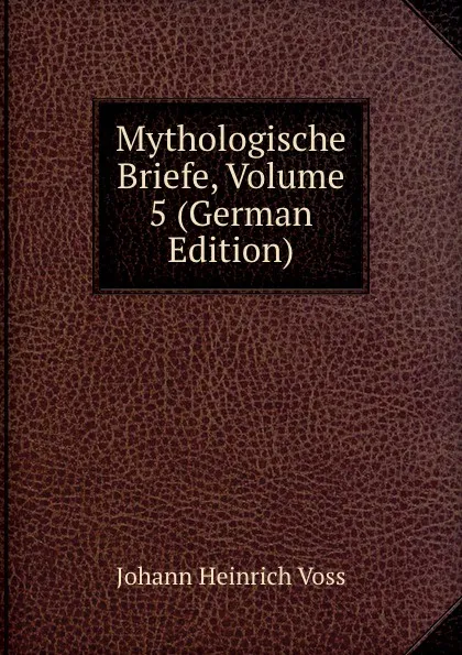 Обложка книги Mythologische Briefe, Volume 5 (German Edition), Johann Heinrich Voss