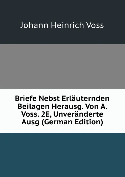 Обложка книги Briefe Nebst Erlauternden Beilagen Herausg. Von A. Voss. 2E, Unveranderte Ausg (German Edition), Johann Heinrich Voss