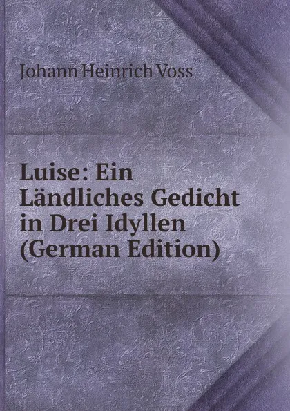Обложка книги Luise: Ein Landliches Gedicht in Drei Idyllen (German Edition), Johann Heinrich Voss