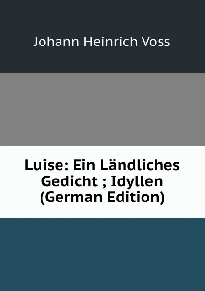 Обложка книги Luise: Ein Landliches Gedicht ; Idyllen (German Edition), Johann Heinrich Voss